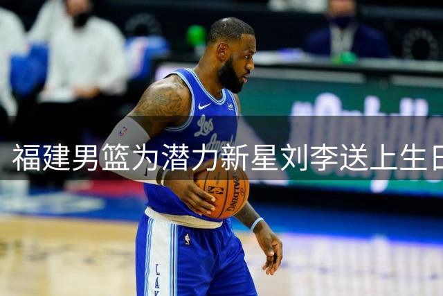 福建男篮为潜力新星刘李送上生日祝福