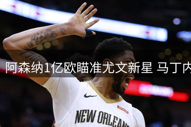 阿森纳1亿欧瞄准尤文新星 马丁内利恐被边缘化
